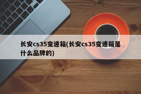 长安cs35变速箱(长安cs35变速箱是什么品牌的)