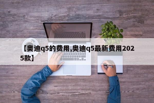 【奥迪q5的费用,奥迪q5最新费用2025款】