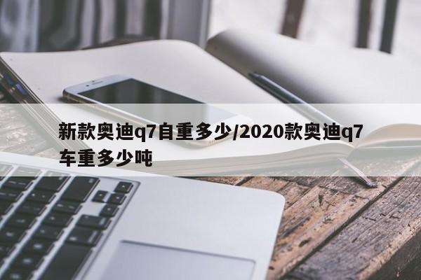 新款奥迪q7自重多少/2020款奥迪q7车重多少吨